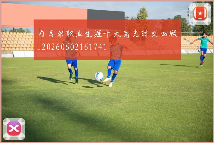 内马尔职业生涯十大高光时刻回顾_20260602161741