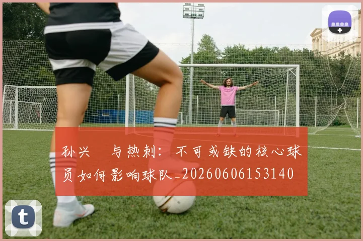 孙兴慜与热刺:不可或缺的核心球员如何影响球队_20260606153140