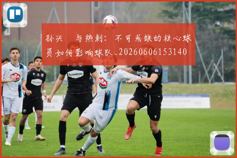 孙兴慜与热刺：不可或缺的核心球员如何影响球队_20260606153140