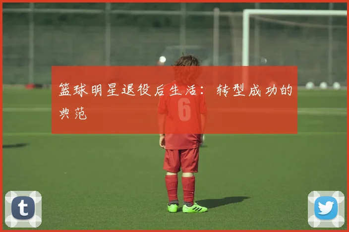 篮球明星退役后生活：转型成功的典范