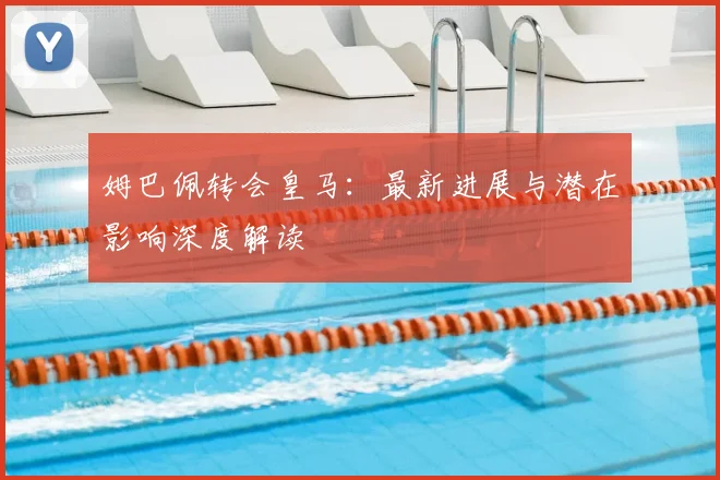 姆巴佩转会皇马：最新进展与潜在影响深度解读