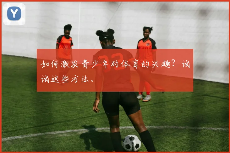 如何激发青少年对体育的兴趣?试试这些方法。