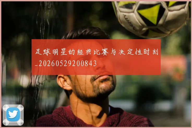 足球明星的经典比赛与决定性时刻_20260529200843