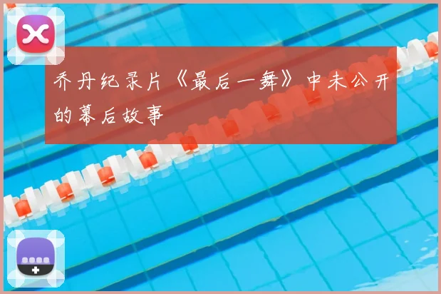 乔丹纪录片《最后一舞》中未公开的幕后故事