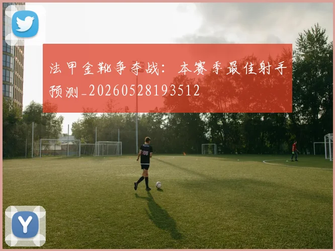 法甲金靴争夺战：本赛季最佳射手预测_20260528193512