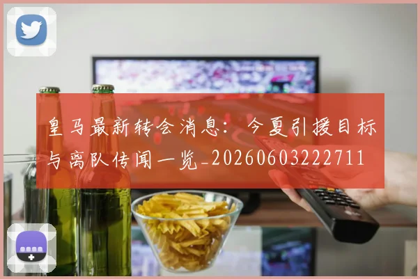 皇马最新转会消息：今夏引援目标与离队传闻一览_20260603222711