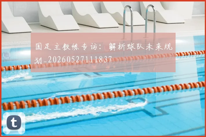 国足主教练专访：解析球队未来规划_20260527111837