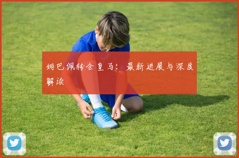 姆巴佩转会皇马：最新进展与深度解读
