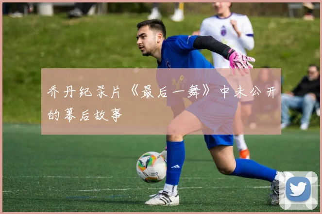 乔丹纪录片《最后一舞》中未公开的幕后故事