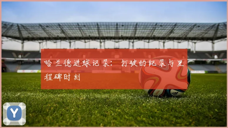 哈兰德进球记录：打破的纪录与里程碑时刻
