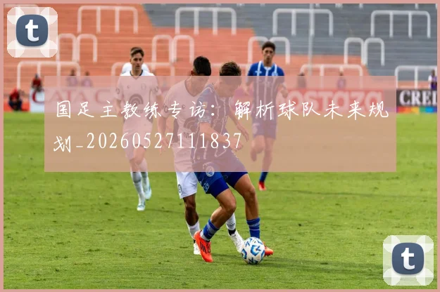 国足主教练专访：解析球队未来规划_20260527111837