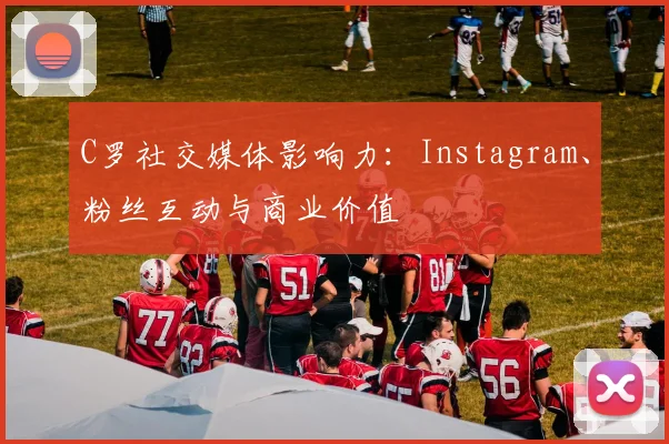C罗社交媒体影响力：Instagram、粉丝互动与商业价值