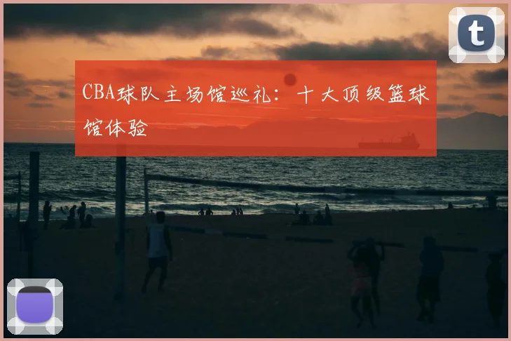 CBA球队主场馆巡礼:十大顶级篮球馆体验