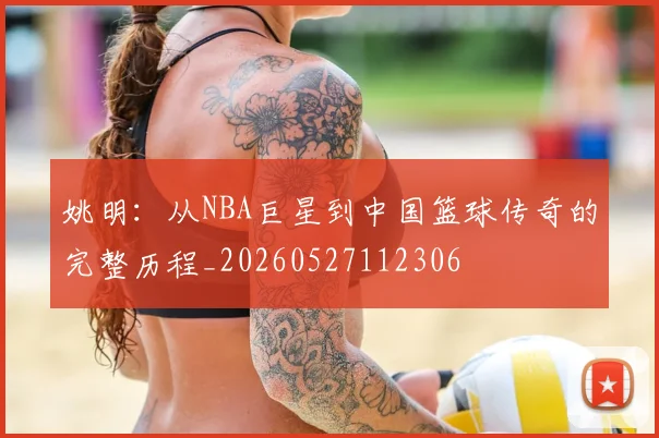 姚明：从NBA巨星到中国篮球传奇的完整历程_20260527112306