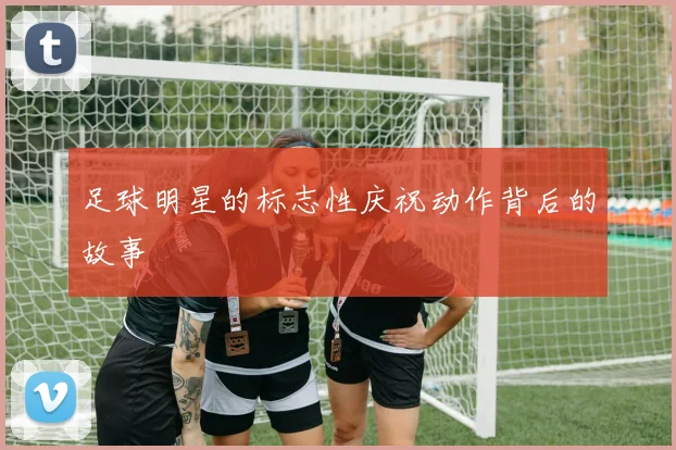 足球明星的标志性庆祝动作背后的故事