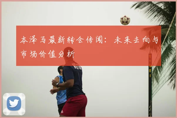 本泽马最新转会传闻：未来去向与市场价值分析