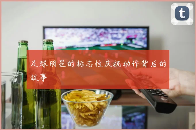 足球明星的标志性庆祝动作背后的故事